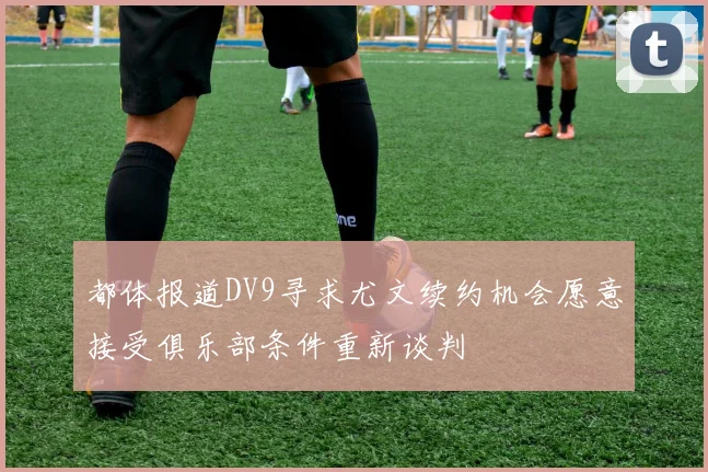 都体报道DV9寻求尤文续约机会愿意接受俱乐部条件重新谈判