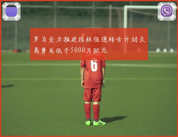 罗马全力推进格林伍德转会计划交易费或低于5000万欧元