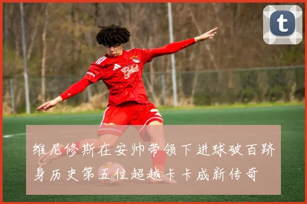 维尼修斯在安帅带领下进球破百跻身历史第五位超越卡卡成新传奇