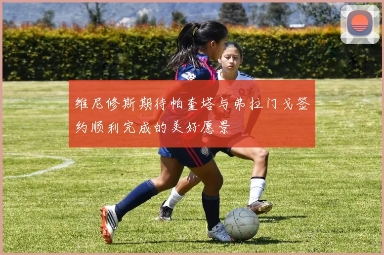 维尼修斯期待帕奎塔与弗拉门戈签约顺利完成的美好愿景