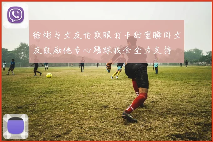 徐彬与女友伦敦眼打卡甜蜜瞬间女友鼓励他专心踢球我会全力支持