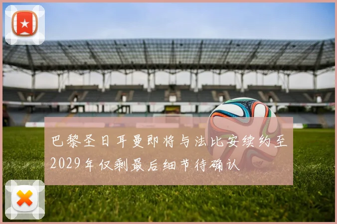 巴黎圣日耳曼即将与法比安续约至2029年仅剩最后细节待确认