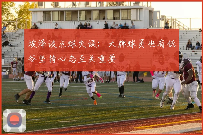 埃泽谈点球失误：大牌球员也有低谷坚持心态至关重要
