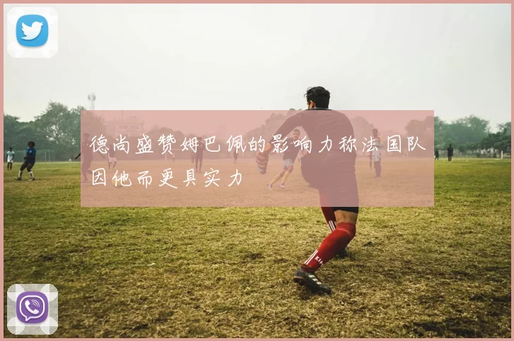 德尚盛赞姆巴佩的影响力称法国队因他而更具实力