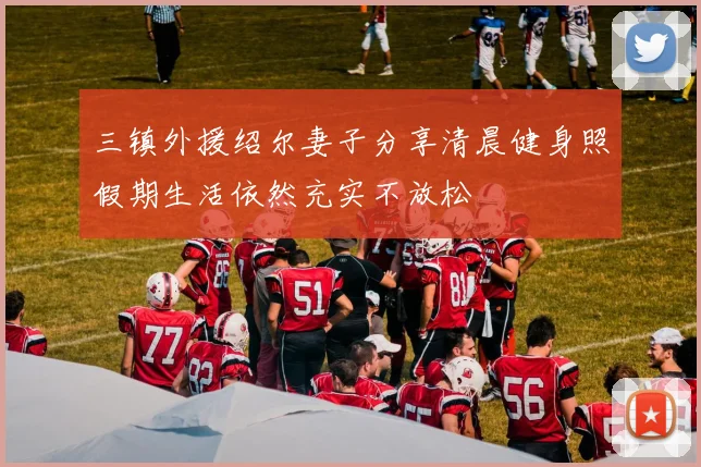 三镇外援绍尔妻子分享清晨健身照假期生活依然充实不放松