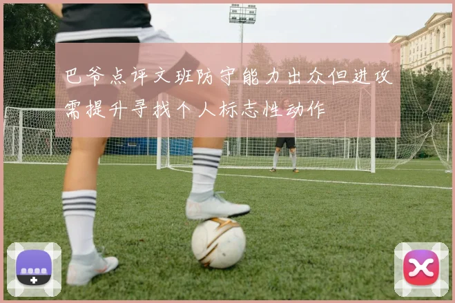 巴爷点评文班防守能力出众但进攻需提升寻找个人标志性动作