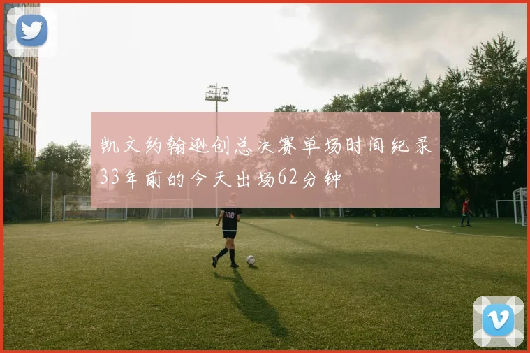 凯文约翰逊创总决赛单场时间纪录33年前的今天出场62分钟