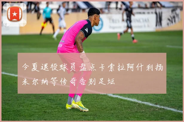 今夏退役球员盘点卡索拉阿什利扬米尔纳等传奇告别足坛