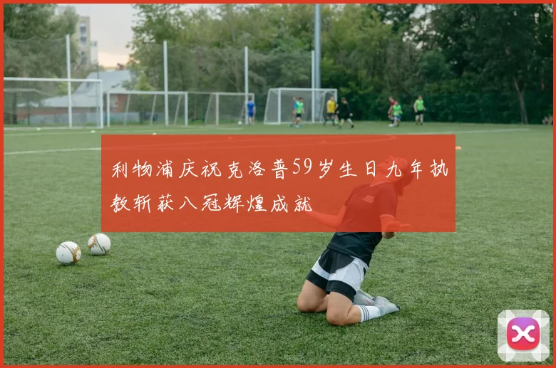 利物浦庆祝克洛普59岁生日九年执教斩获八冠辉煌成就