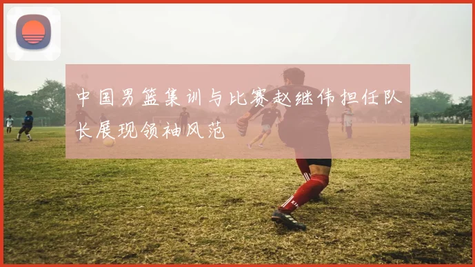 中国男篮集训与比赛赵继伟担任队长展现领袖风范