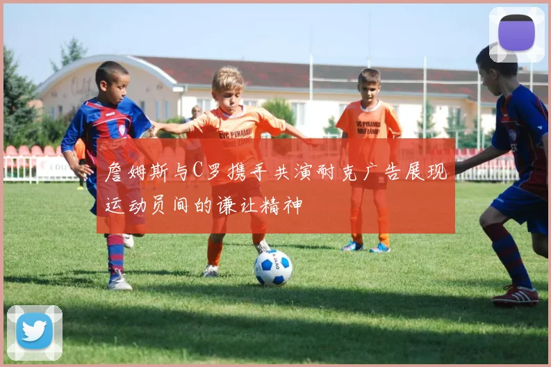 詹姆斯与C罗携手共演耐克广告展现运动员间的谦让精神