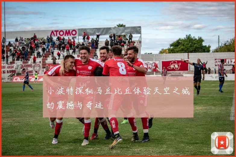 小波特探秘马丘比丘体验天空之城的震撼与奇迹