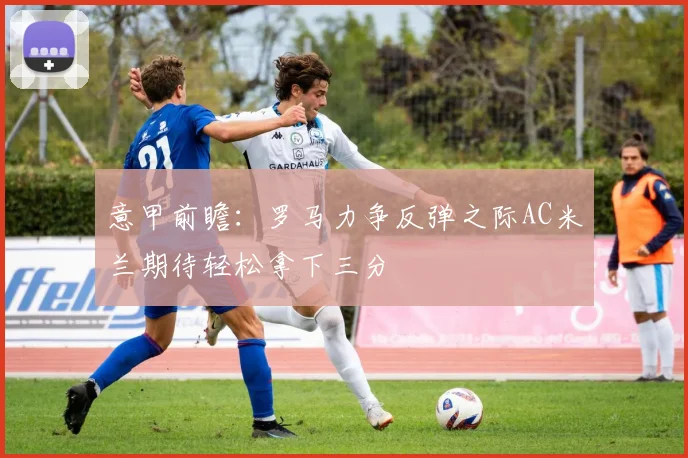 意甲前瞻：罗马力争反弹之际AC米兰期待轻松拿下三分