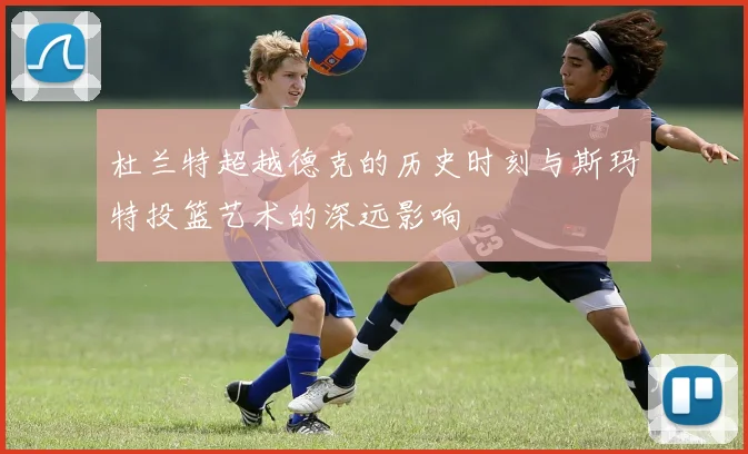 杜兰特超越德克的历史时刻与斯玛特投篮艺术的深远影响