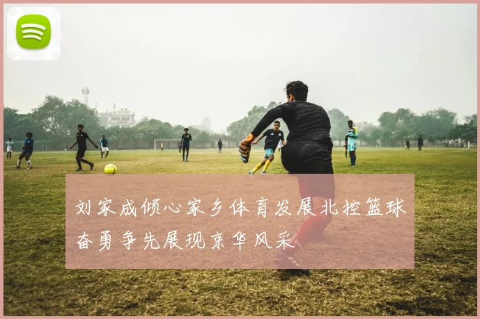 刘家成倾心家乡体育发展北控篮球奋勇争先展现京华风采